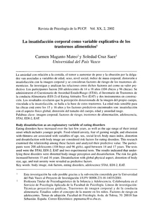 Revista de Psicología de la PUCP. Vol. XX, 2, 2002
La insatisfacción corporal como variable explicativa de los
trastornos alimenticios1
Carmen Maganto Mateo2
y Soledad Cruz Saez3
Universidad del País Vasco
La ansiedad con relación a la comida, el temor a aumentar de peso y la obsesión por la delga-
dez van asociadas a variables de edad, sexo, nivel social, índice de masa corporal, distorsión e
insatisfacción con la imagen corporal y se consideran factores de riesgo de los trastornos ali-
menticios. Se investigan y analizan las relaciones entre dichos factores así como su valor pre-
dictivo. Los participantes fueron 200 adolescentes de 14 a 18 años (104 chicos y 96 chicas). Se
administraron el Cuestionario de Ansiedad Estado/Rasgo (STA!), el Inventario de Trastornos de
la conducta Alimentaria (EDI-2) el Eating Altitudes Test (EAT) y dos instrumentos en construc-
ción. Los resultados revelaron que la percepción distorsionada de la imagen del propio cuerpo,
vinculada a la insatisfacción, se halla a la base de estos trastornos. La edad más sensible para
las chicas está entre los 15 y 16 años y los factores predictivos encontrados son: insatisfacción
con el aspecto físico global, distorsión del tamaño del cuerpo, edad y ansiedad rasgo.
Palabras clave: imagen corporal, factores de riesgo, trastornos de alimentación, adolescencia,
STA!, EDI-2, EAT.
Body dissatisfaction as an explanatory variable of eating disorders
Eating disorders have increased over the last few years, as well as the age range of their initial
onset which includes younger people. Food-related anxiety, fear of gaining weight, and obsession
with thinness are associated with variables of age, sex, social leve!, body mass index, distortion
and dissatisfaction with body image are considered risk factors for eating disorders. This research
examined the relationship among these factors and analyzed their predictive value. The partici-
pants were 200 adolescents (104 boys and 96 girls), aged between 14 and 17 years. The tests
used werc the STA!, EDI-2, EAT and two experimental tests. The results indicated that under-
lying these disorders were distorted body-image perception and dissatisfaction. The risk for girls
increased between 15 and 16 years. Dissatisfaction with global physical aspect, distortion of body
size, age, and trait anxiety were revealed as predictive factors.
Key words: body image, risk factors, eating disorders, adolescence STA!, EDI-2, EAT.
Esta investigación ha sido posible gracias a la subvención concedida por la Universidad
del País Vasco al Proyecto de Investigación 1/UPV 00006.231-H-14035/2001.
Profesora Titular de Psicodiagnóstico de la Infancia y Adolescencia. Colaboradora en el
Servicio de Psicología Aplicada de la Facultad de Psicología. Líneas de investigación:
Técnicas proycctivas gráficas, Trastornos de imagen corporal y de la conducta
alimentaria; Estudios sobre el concepto de la muerte en los niños. Factores de riesgo en
adolescentes. Temas de adopción. Facultad de Psicología. Avda. de Tolosa, 70. 20018 San
Sebastián. España. Correo Electrónico: ptpmamac@ss.ehu.es.
 