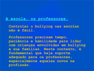 A escola, os professores.
 Controlar o bullying nas escolas
 não é fácil.
 Professores precisam tempo,
 paciência e habilidade para lidar
 com crianças envolvidas em bullying
 e sua famílias. Neste contexto, é
 fundamental que haja suporte
 adequado para os professores,
 especialmente aqueles novos na
 profissão.
 