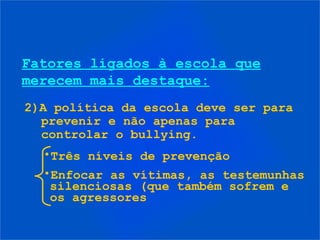 Fatores ligados à escola que
merecem mais destaque:
2)A política da escola deve ser para
  prevenir e não apenas para
  controlar o bullying.
  •Três níveis de prevenção
  •Enfocar as vítimas, as testemunhas
   silenciosas (que também sofrem e
   os agressores
 