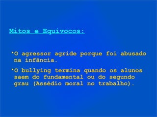 Mitos e Equívocos:


•O agressor agride porque foi abusado
 na infância.
•O bullying termina quando os alunos
 saem do fundamental ou do segundo
 grau (Assédio moral no trabalho).
 
