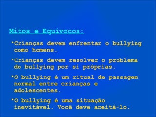 Mitos e Equívocos:
•Crianças devem enfrentar o bullying
 como homens.
•Crianças devem resolver o problema
 do bullying por si próprias.
•O bullying é um ritual de passagem
 normal entre crianças e
 adolescentes.
•O bullying é uma situação
 inevitável. Você deve aceitá-lo.
 