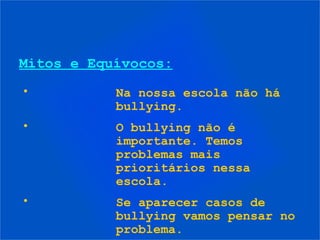 Mitos e Equívocos:
•          Na nossa escola não há
           bullying.
•          O bullying não é
           importante. Temos
           problemas mais
           prioritários nessa
           escola.
•          Se aparecer casos de
           bullying vamos pensar no
           problema.
 