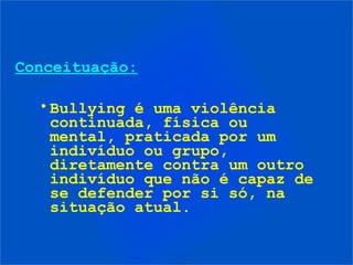 Conceituação:

  • Bullying é uma violência
    continuada, física ou
    mental, praticada por um
    indivíduo ou grupo,
    diretamente contra um outro
    indivíduo que não é capaz de
    se defender por si só, na
    situação atual.
 