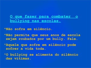 O que fazer para combater      o
  bullying nas escolas.
•Não sofra em silêncio.
•Não permita que seus anos de escola
 sejam roubados por um bully. Fale.
•Aquele que sofre em silêncio pode
 sofrer a vida toda.
•O bullying se alimenta do silêncio
 das vítimas.
 