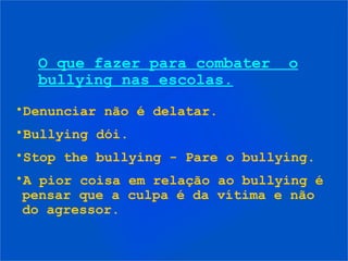 O que fazer para combater      o
  bullying nas escolas.
•Denunciar não é delatar.
•Bullying dói.
•Stop the bullying - Pare o bullying.
•A pior coisa em relação ao bullying é
 pensar que a culpa é da vítima e não
 do agressor.
 