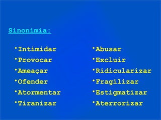 Sinonímia:

 •Intimidar    •Abusar
 •Provocar     •Excluir
 •Ameaçar      •Ridicularizar
 •Ofender      •Fragilizar
 •Atormentar   •Estigmatizar
 •Tiranizar    •Aterrorizar
 