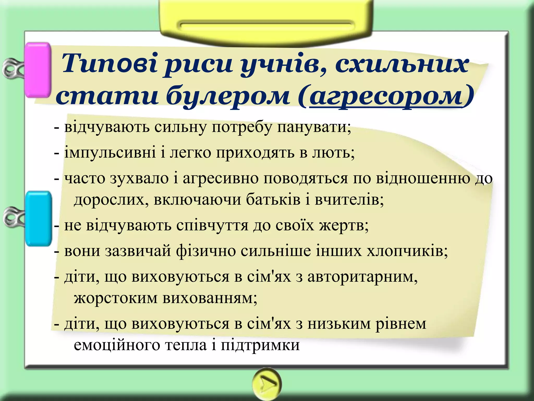 - відчувають сильну потребу панувати;
- імпульсивні і легко приходять в лють;
- часто зухвало і агресивно поводяться по відношенню до
дорослих, включаючи батьків і вчителів;
- не відчувають співчуття до своїх жертв;
- вони зазвичай фізично сильніше інших хлопчиків;
- діти, що виховуються в сім'ях з авторитарним,
жорстоким вихованням;
- діти, що виховуються в сім'ях з низьким рівнем
емоційного тепла і підтримки
Типові риси учнів, схильних
стати булером (агресором)
 