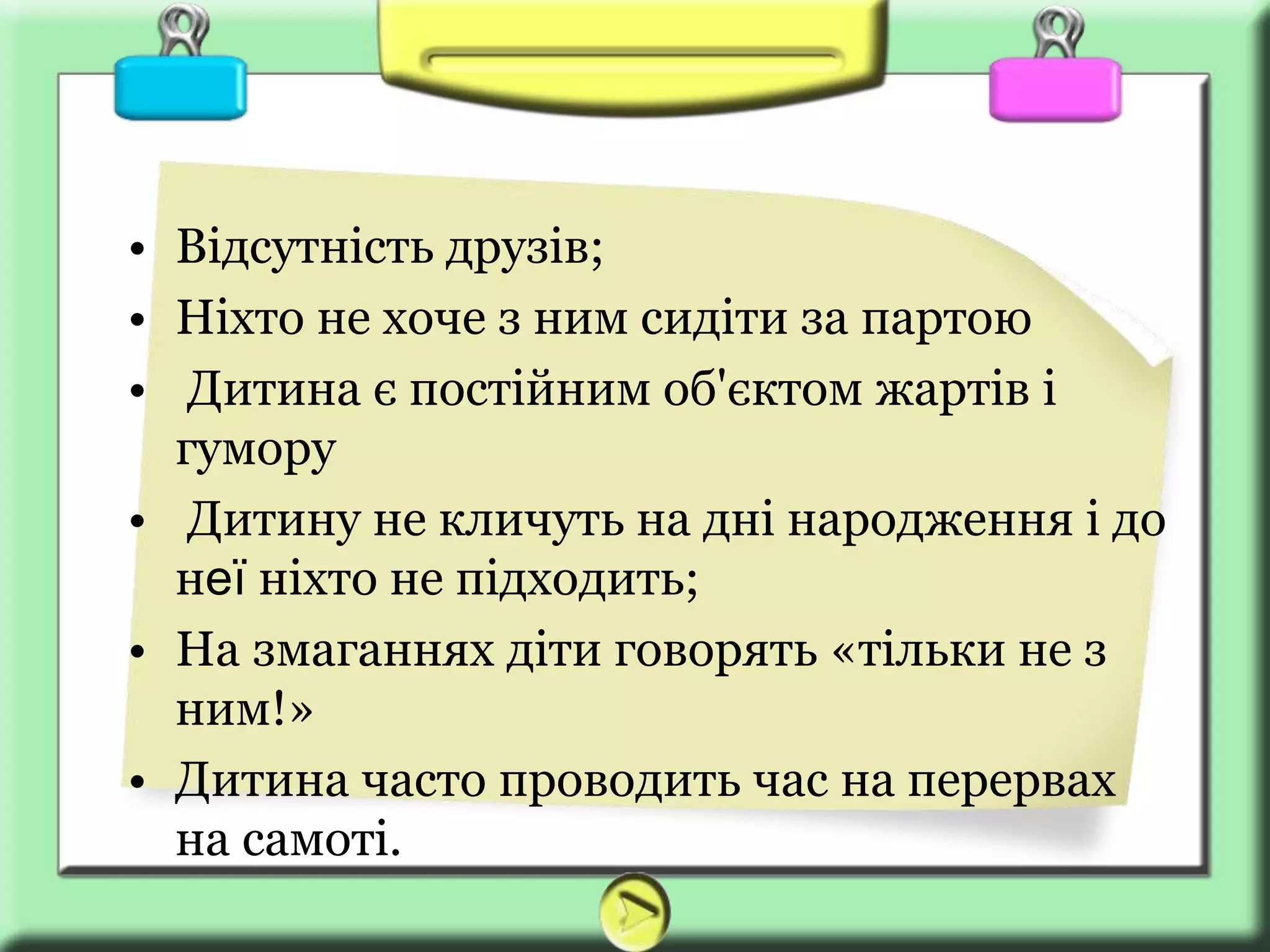 • Відсутність друзів;
• Ніхто не хоче з ним сидіти за партою
• Дитина є постійним об'єктом жартів і
гумору
• Дитину не кличуть на дні народження і до
неї ніхто не підходить;
• На змаганнях діти говорять «тільки не з
ним!»
• Дитина часто проводить час на перервах
на самоті.
 