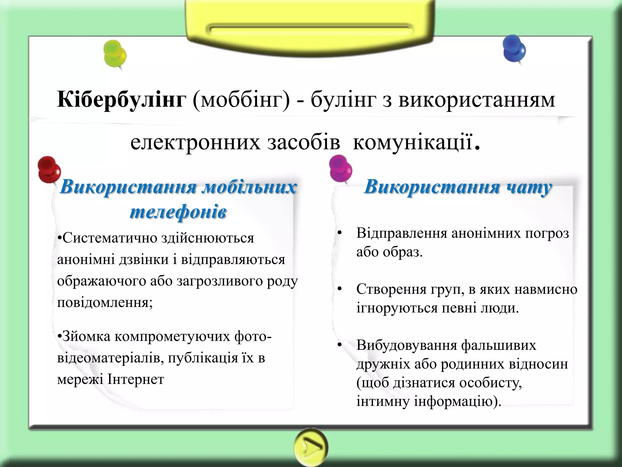 Використання чату
• Відправлення анонімних погроз
або образ.
• Створення груп, в яких навмисно
ігноруються певні люди.
• Вибудовування фальшивих
дружніх або родинних відносин
(щоб дізнатися особисту,
інтимну інформацію).
Використання мобільних
телефонів
•Систематично здійснюються
анонімні дзвінки і відправляються
ображаючого або загрозливого роду
повідомлення;
•Зйомка компрометуючих фото-
відеоматеріалів, публікація їх в
мережі Інтернет
Кібербулінг (моббінг) - булінг з використанням
електронних засобів комунікації.
 