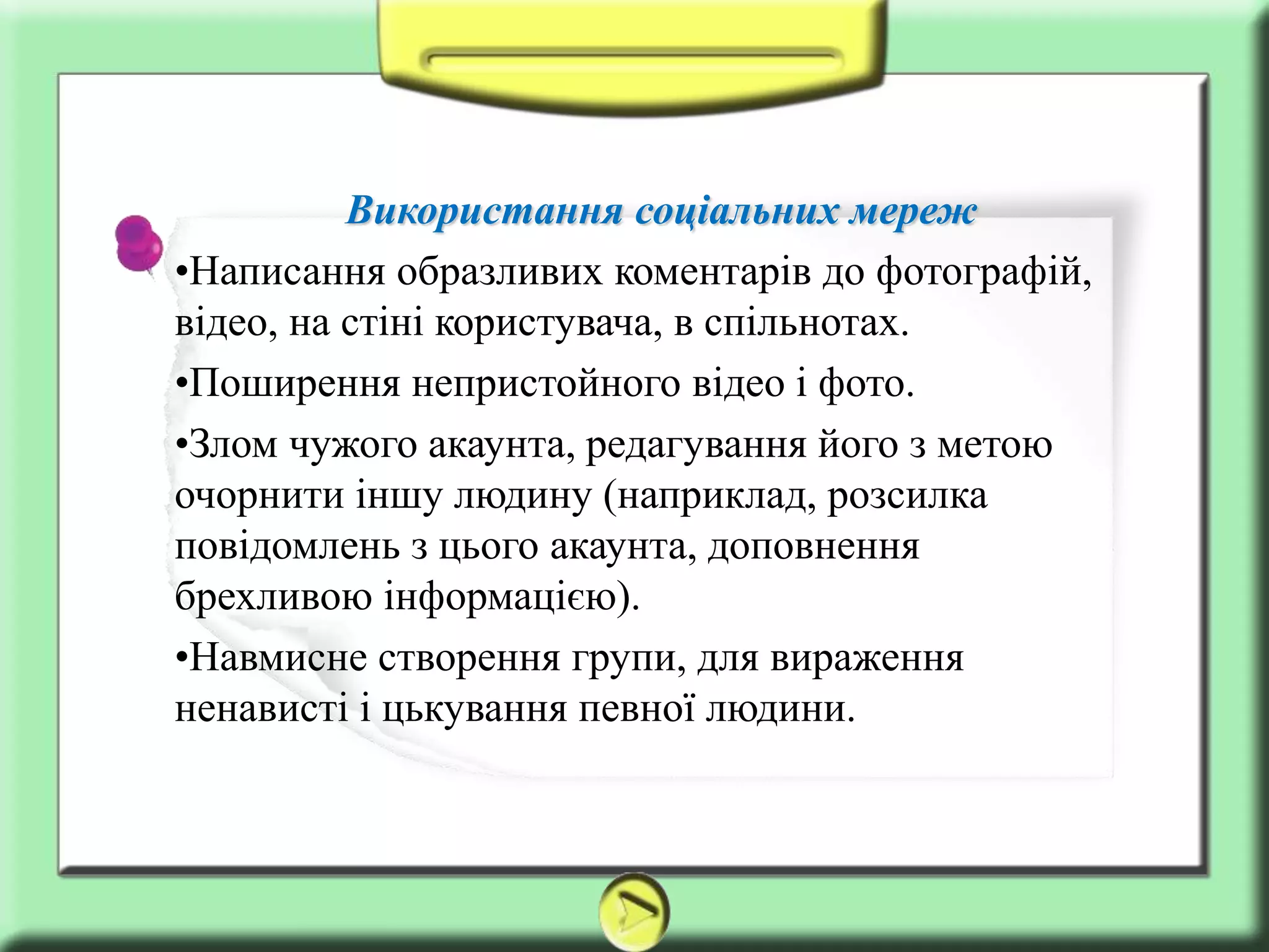 Використання соціальних мереж
•Написання образливих коментарів до фотографій,
відео, на стіні користувача, в спільнотах.
•Поширення непристойного відео і фото.
•Злом чужого акаунта, редагування його з метою
очорнити іншу людину (наприклад, розсилка
повідомлень з цього акаунта, доповнення
брехливою ​інформацією).
•Навмисне створення групи, для вираження
ненависті і цькування певної людини.
 