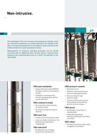 4
The advantages of the non-intrusive measurement are obvious: since
the ultrasonic transducers are simply attached to the outside of the
pipe, the measuring equipment is not subject to wear and tear by the
media and does not cause any pressure losses.
Measurements at maximum operating pressures can be carried
out easily with no additional costs. No pipe work is required when
setting up the measuring point and, as a result, the operation is not
interrupted.
100% plant availability
pp Simple attachment of the VARIOFIX
	 transducer system on the outside of
	 the pipe
pp Installation is possible during
	 normal ongoing operation without
	 process downtime
100% resistant to media
pp No contact with media, therefore
	 no chemical attack
pp No need to use expensive special
	materials
100% wear-free
pp No wear and tear by abrasive media
pp Long-term stable, maintenance-free
	 operation due to permanent
	 coupling pads
100% leak-proof
pp No additional risk of leakage
	 by the measuring equipment
100% pressure-resistant 
pp No pressure limit 
pp Effortless measurement even at 
	 maximum operating pressures 
pp No extra charge for high
	 pressure ranges 
pp Zero point stability and measure-
	 ment readings are not affected
	 by static pressure changes 
100% secure 
pp No blockage of small bores or 
	 impulse piping 
pp Unaffected by pulsations,
	 vibrations, speed peaks, swirling or
	 cross flows 
100% robust 
pp Resistant to pressure surges, solids
	 or bubbles in the medium
	 Non-intrusive.
______
 
