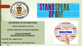 THE UNIVERSITY OF THE ARMED FORCES
Distance Education Learning
APPLIED LINGUISTICS IN ENGLISH PROGRAM
LOGICAL FRAMEWORK
Bullying Prevention and Response
TEACHER: MSc. Miguel Ponce
STUDENTS: Pablo Pazmiño y María Belén Pazos
 