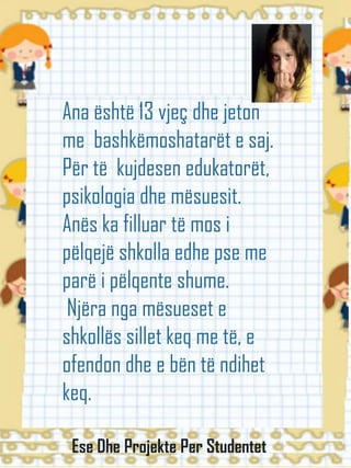 Ana është 13 vjeç dhe jeton
me bashkëmoshatarët e saj.
Për të kujdesen edukatorët,
psikologia dhe mësuesit.
Anës ka filluar të mos i
pëlqejë shkolla edhe pse me
parë i pëlqente shume.
Njëra nga mësueset e
shkollës sillet keq me të, e
ofendon dhe e bën të ndihet
keq.
Ese Dhe Projekte Per Studentet
 
