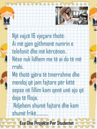 Një vajzë 16 vjeçare thotë:
Ai më gjen gjithmonë numrin e
telefonit dhe më kërcënon.
Nëse nuk lidhem me të ai do të më
rrahi.
Më thotë gjëra të tmerrshme dhe
mendoj që jam fajtore për këtë
sepse në fillim kam qenë unë ajo që
doja të flisja.
Ndjehem shumë fajtore dhe kam
shumë frikë...........
Ese Dhe Projekte Per Studentet
 