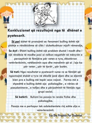 Konkluzionet që rezultojnë nga të dhënat e
pyetesorit.
Së pari duhet të pranojmë se: fenomeni bulling është një
çështje e rëndësishme së cilës i duhetkushtuar mjaft vëmendje,
Se dyti : Efekti bulling është një problem shumë i madh dhe i
një rëndësie të madhe pasi ai ndikon negatisht në mënyrën e
perceptimit të fëmijëve për veten e tyre, shkatërron
vetëvlerësimin, vetëbesimin apo dhe mendimin që ai /ajo ka
për veten , për të tjerët , për botën.
Së treti: Nga rezultatet e pyetesorit vume re se fëmijët që
ngacmojnë shokët e tyre në shkollë janë djem dhe se djemtë
bien pre e bulling më tepër sesa vajzat. Forma më e
shpeshtë e bulling është ajo psikologjike , e vënies së
pseudonimeve , e talljes dhe e përjashtimit të fëmijës nga
grupi social.
Së katërti: Bulizmi ka pasoja te renda fizike dhe
psikologjike.
Pasoja me e perhapur tek adoleshentete rinj eshte ulja e
vetevleresimit.
Ese Dhe Projekte Per Studentet
 