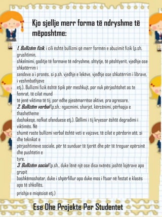 Kjo sjellje merr forma të ndryshme të
mëposhtme:
1. Bullizëm fizik, i cili është bullizmi që merr formën e abuzimit fizik (p.sh.
grushtimin,
shkelmimi, goditje të formave të ndryshme, shtytje, të pështyerit, vjedhje ose
shkatërrim i
sendeve a i pronës, si p.sh. vjedhje e lekëve, vjedhje ose shkatërrim i librave,
i veshmbathjeve
etj.). Bullizmi fizik është tipik për meshkujt, por nuk përjashtohet as te
femrat, të cilat mund
të jenë viktima të tij, por edhe pjesëmarrëse aktive, pra agresore.
2. Bullizëm verbal (p.sh.: ngacmimi, sharjet, kërcënimi, përhapja e
thashetheme
dashakeqe, nofkat ofenduese etj.). Qëllimi i tij kryesor është degradimi i
viktimës. Në
shumë raste bullizmi verbal është veti e vajzave, të cilat e përdorin atë, si
dhe teknikat e
përjashtimeve sociale, për të sunduar të tjerët dhe për të treguar epërsinë
dhe pushtetin e
tyre.
3. Bullizëm social (p.sh., duke lënë një ose disa nxënës jashtë lojërave apo
grupit
bashkëmoshatar, duke i shpërfillur apo duke mos i ftuar në festat e klasës
apo të shkollës,
prishja e miqësisë etj.)
Ese Dhe Projekte Per Studentet
 