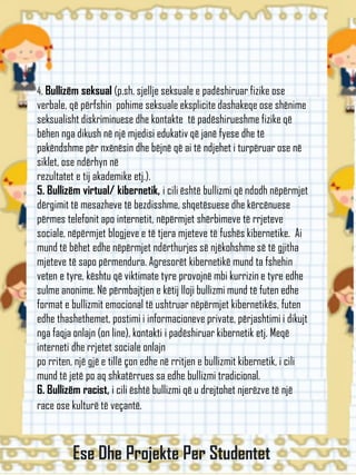 4. Bullizëm seksual (p.sh. sjellje seksuale e padëshiruar fizike ose
verbale, që përfshin pohime seksuale eksplicite dashakeqe ose shënime
seksualisht diskriminuese dhe kontakte të padëshirueshme fizike që
bëhen nga dikush në një mjedisi edukativ që janë fyese dhe të
pakëndshme për nxënësin dhe bëjnë që ai të ndjehet i turpëruar ose në
siklet, ose ndërhyn në
rezultatet e tij akademike etj.).
5. Bullizëm virtual/ kibernetik, i cili është bullizmi që ndodh nëpërmjet
dërgimit të mesazheve të bezdisshme, shqetësuese dhe kërcënuese
përmes telefonit apo internetit, nëpërmjet shërbimeve të rrjeteve
sociale, nëpërmjet blogjeve e të tjera mjeteve të fushës kibernetike. Ai
mund të bëhet edhe nëpërmjet ndërthurjes së njëkohshme së të gjitha
mjeteve të sapo përmendura. Agresorët kibernetikë mund ta fshehin
veten e tyre, kështu që viktimate tyre provojnë mbi kurrizin e tyre edhe
sulme anonime. Në përmbajtjen e këtij lloji bullizmi mund të futen edhe
format e bullizmit emocional të ushtruar nëpërmjet kibernetikës, futen
edhe thashethemet, postimi i informacioneve private, përjashtimi i dikujt
nga faqja onlajn (on line), kontakti i padëshiruar kibernetik etj. Meqë
interneti dhe rrjetet sociale onlajn
po rriten, një gjë e tillë çon edhe në rritjen e bullizmit kibernetik, i cili
mund të jetë po aq shkatërrues sa edhe bullizmi tradicional.
6. Bullizëm racist, i cili është bullizmi që u drejtohet njerëzve të një
race ose kulturë të veçantë.
Ese Dhe Projekte Per Studentet
 