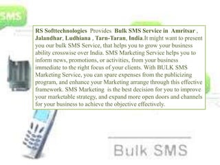 RS Softtechnologies Provides Bulk SMS Service in Amritsar ,
Jalandhar, Ludhiana , Tarn-Taran, India.It might want to present
you our bulk SMS Service, that helps you to grow your business
ability crosswise over India. SMS Marketing Service helps you to
inform news, promotions, or activities, from your business
immediate to the right focus of your clients. With BULK SMS
Marketing Service, you can spare expenses from the publicizing
program, and enhance your Marketing arrange through this effective
framework. SMS Marketing is the best decision for you to improve
your marketable strategy, and expand more open doors and channels
for your business to achieve the objective effectively.
 