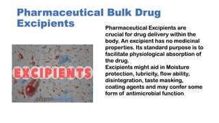 Pharmaceutical Bulk Drug
Excipients Pharmaceutical Excipients are
crucial for drug delivery within the
body. An excipient has no medicinal
properties. Its standard purpose is to
facilitate physiological absorption of
the drug.
Excipients might aid in Moisture
protection, lubricity, flow ability,
disintegration, taste masking,
coating agents and may confer some
form of antimicrobial function.
 