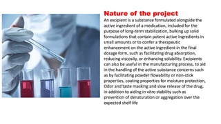 Nature of the project
An excipient is a substance formulated alongside the
active ingredient of a medication, included for the
purpose of long-term stabilization, bulking up solid
formulations that contain potent active ingredients in
small amounts or to confer a therapeutic
enhancement on the active ingredient in the final
dosage form, such as facilitating drug absorption,
reducing viscosity, or enhancing solubility. Excipients
can also be useful in the manufacturing process, to aid
in the handling of the active substance concerns such
as by facilitating powder flowability or non-stick
properties, coating properties for moisture protection,
Odor and taste masking and slow release of the drug,
in addition to aiding in vitro stability such as
prevention of denaturation or aggregation over the
expected shelf life
 