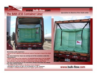 The BAR-LESS Container Liner
•Eliminates costly steel bars.
• Saves on the Logistical operational costs of having to import the steel
bars.
• No risk of steel bar injury by coming out of the container under the
load pressure.
• Safest liner-bag in the industry: IF DESIRED Steel Bars can be added
in the container channel slots at destination prior to tilting, but liner
has sufficient internal strength to discharge without steel bars.
• No loss of payload due to its proprietary design that does not reduce
liner-bag volume volume.
• Available as Semi-liners or Roofless Liners designs.
• Strength to load up to 28.5 Tm of payload in a 20’ container.
• Available in SINGLE-BAR Version for higher performance.
www.bulk-flow.com
www.bulk-flow.com
 