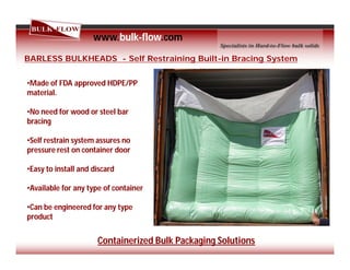 www.bulk-flow.com
BARLESS BULKHEADS - Self Restraining Built-in Bracing System
•Made of FDA approved HDPE/PP
material.
•No need for wood or steel bar
bracing
•Self restrain system assures no
pressure rest on container door
•Easy to install and discard
•Available for any type of container
•Can be engineered for any type
product
Containerized Bulk Packaging Solutions
 