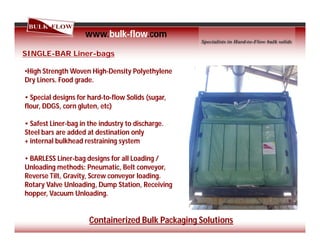 www.bulk-flow.com
SINGLE-BAR Liner-bags
•High Strength Woven High-Density Polyethylene
Dry Liners. Food grade.
• Special designs for hard-to-flow Solids (sugar,
flour, DDGS, corn gluten, etc)
• Safest Liner-bag in the industry to discharge.
Steel bars are added at destination only
+ internal bulkhead restraining system
• BARLESS Liner-bag designs for all Loading /
Unloading methods: Pneumatic, Belt conveyor,
Reverse Tilt, Gravity, Screw conveyor loading.
Rotary Valve Unloading, Dump Station, Receiving
hopper, Vacuum Unloading.
Containerized Bulk Packaging Solutions
 
