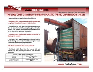 www.bulk-flow.com
The LOW COST Grain Door Solution: PLASTIC FABRIC GRAIN DOOR SHEETS
• Lower cost than corrugated carton board sheets.
• The Plastic Fabric Grain door maintains its strength and
integrity all throughout its journey to destination.
• The Plastic Grain Door does not collapse during transit
due to excessive humidity absorption, preventing the
product from building up a very dangerous back pressure
on the doors when opened at destination.
• The Plastic Fabric Grain door is easier to cut in order to
discharge the product.
• The Plastic Fabric Grain Door prevents potential injuries
due to the high force needed to cut the corrugated board
Grain Doors when discharging the product.
•The Plastic Fabric Grain Door is easy to install.
• The Plastic Fabric Grain Door has internal side and
bottom flaps that prevent product leaks from the sides
or bottom.
PLASTIC FABRIC PHYSICAL PROPERTIES
Material Woven Polypropylene
Weight 5 oz / yd2
Breaking Strength 6930 Lbs per Linear Yard
Puncture Resistance 0.9 Lbs
www.bulk-flow.com
 