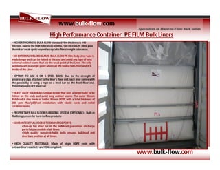 High Performance Container PE FILM Bulk Liners
• HIGHER THICKNESS: BULK-FLOW standard Film thicknessis 140
microns.Due to the high tolerancesin films, 120 microns PE films pose
the risk of weak spots beyond acceptablefilm strength tolerances.
• NO EXTERNAL WELDED SEAMS: BULK-FLOW PE film Body Liner tube is
made longer so it can be folded at the end and avoid any type of long
external welded seams that are the weak point of the Liner. The only
welded seam is a single point where all the folded tabs meet and it is
inside of the Liner.
• OPTION TO USE 4 OR 5 STEEL BARS: Due to the strength of
proprietary clips attached to the liner’s floor end, each liner comes with
the possibility of using a rope or a steel bar on the front floor end.
Potential saving of 1 steel bar.
• HEAVY DUTY BULKHEAD: Unique design that uses a longer tube to be
folded on the ends and avoid long welded seams. The outer Woven
Bulkhead is also made of folded Woven HDPE with a total thickness of
280 gsm (9oz/yd2)Fast installation with elastic cords and metal
carabinehooks.
• PROPRIETARY FULL FLOOR FLUIDIZING SYSTEM (OPTIONAL): Built-in
fluidizing system for hard-to-flowproducts
• GUARANTEED FULL ACCESS TO DISCHARGE PORTS:
• Pull-up top steel bar in the bulkhead guarantees discharge
ports fully accessible at all times.
• High quality non-stretchable belts ensures bulkhead and
steel bars position at all times.
• HIGH QUALITY MATERIALS: Made of virgin HDPE resin with
extraordinaryelasticity and FDA compliant.
www.bulk-flow.com
www.bulk-flow.com
 