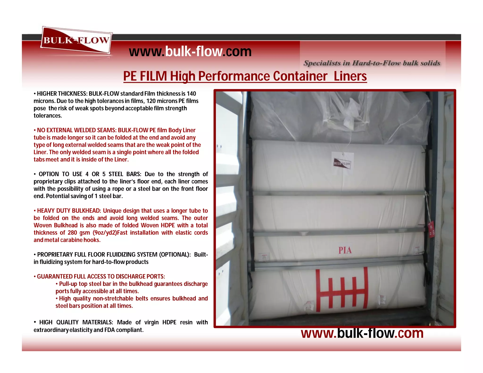 PE FILM High Performance Container Liners
• HIGHER THICKNESS: BULK-FLOW standard Film thicknessis 140
microns.Due to the high tolerancesin films, 120 microns PE films
pose the risk of weak spots beyond acceptablefilm strength
tolerances.
• NO EXTERNAL WELDED SEAMS: BULK-FLOW PE film Body Liner
tube is made longer so it can be folded at the end and avoid any
type of long external welded seams that are the weak point of the
Liner. The only welded seam is a single point where all the folded
tabsmeet and it is inside of the Liner.
• OPTION TO USE 4 OR 5 STEEL BARS: Due to the strength of
proprietary clips attached to the liner’s floor end, each liner comes
with the possibility of using a rope or a steel bar on the front floor
end. Potential saving of 1 steel bar.
• HEAVY DUTY BULKHEAD: Unique design that uses a longer tube to
be folded on the ends and avoid long welded seams. The outer
Woven Bulkhead is also made of folded Woven HDPE with a total
thickness of 280 gsm (9oz/yd2)Fast installation with elastic cords
and metal carabinehooks.
• PROPRIETARY FULL FLOOR FLUIDIZING SYSTEM (OPTIONAL): Built-
in fluidizing system for hard-to-flowproducts
• GUARANTEED FULL ACCESS TO DISCHARGE PORTS:
• Pull-up top steel bar in the bulkhead guarantees discharge
ports fully accessible at all times.
• High quality non-stretchable belts ensures bulkhead and
steel bars position at all times.
• HIGH QUALITY MATERIALS: Made of virgin HDPE resin with
extraordinaryelasticity and FDA compliant.
www.bulk-flow.com
www.bulk-flow.com
 