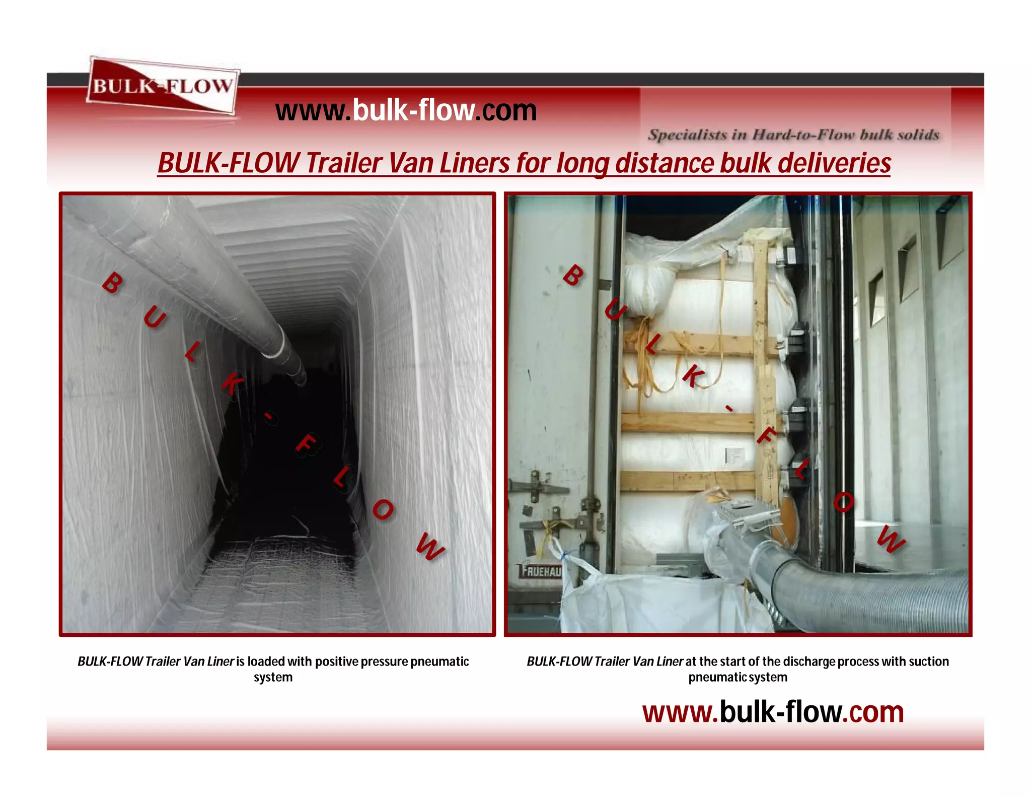 BULK-FLOW Trailer Van Liners for long distance bulk deliveries
www.bulk-flow.com
www.bulk-flow.com
BULK-FLOW Trailer Van Liner is loaded with positive pressure pneumatic
system
BULK-FLOW Trailer Van Liner at the start of the dischargeprocess with suction
pneumaticsystem
 