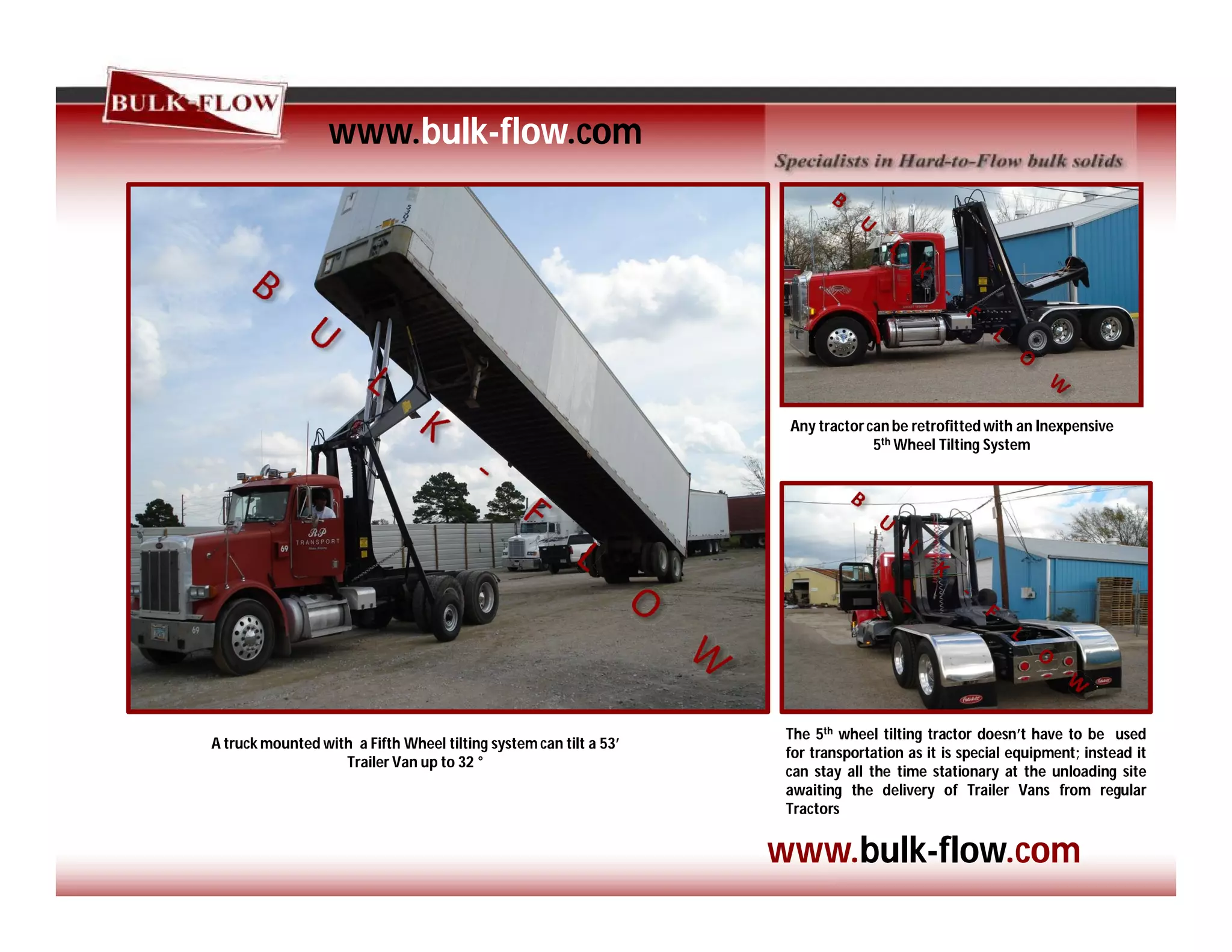 www.bulk-flow.com
www.bulk-flow.com
A truck mounted with a Fifth Wheel tilting system can tilt a 53’
Trailer Van up to 32 °
Any tractorcan be retrofitted with an Inexpensive
5th Wheel Tilting System
The 5th wheel tilting tractor doesn’t have to be used
for transportation as it is special equipment; instead it
can stay all the time stationary at the unloading site
awaiting the delivery of Trailer Vans from regular
Tractors
 