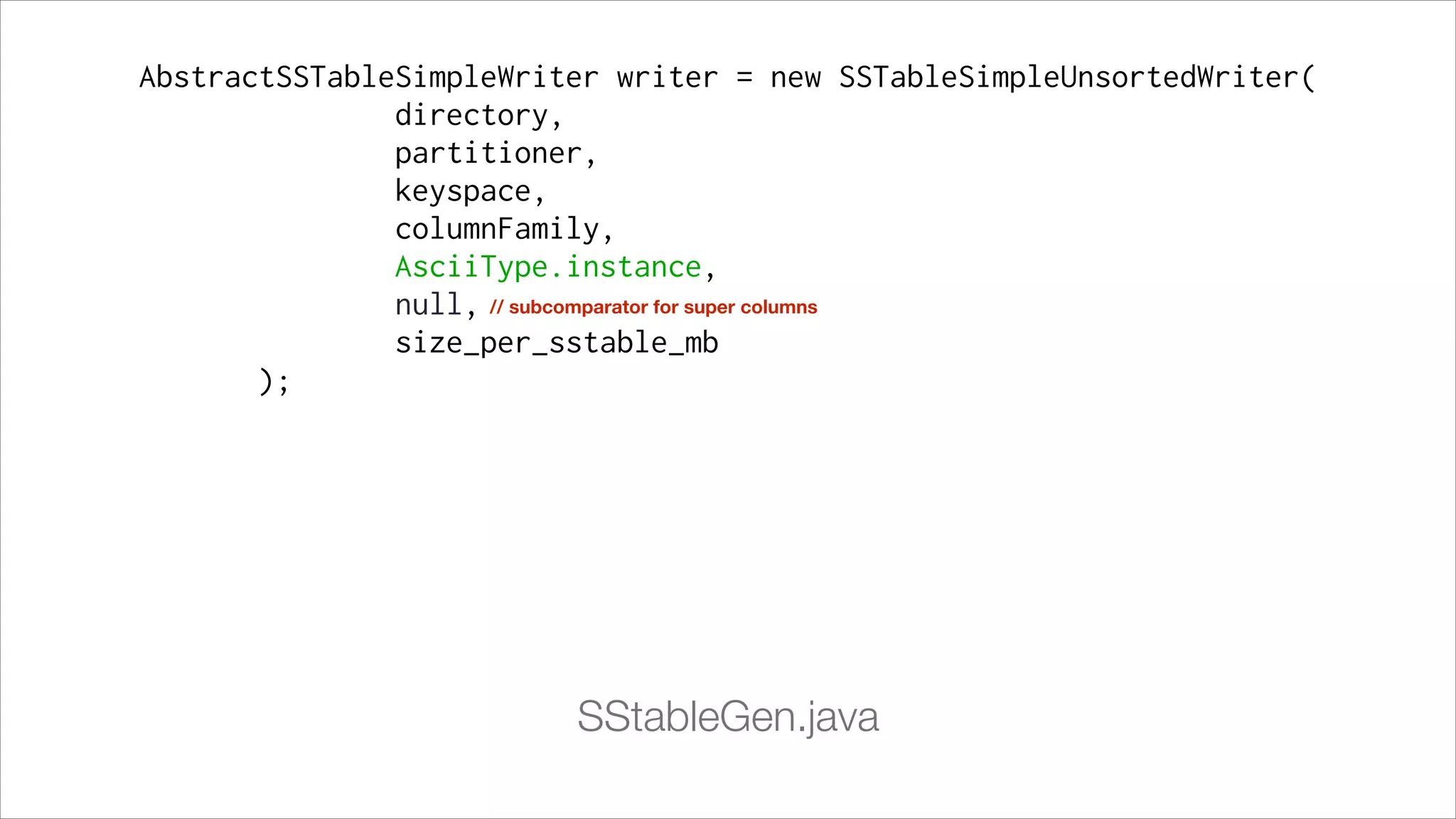 AbstractSSTableSimpleWriter writer = new SSTableSimpleUnsortedWriter(
directory,
partitioner,
keyspace,
columnFamily,
AsciiType.instance,
null, // subcomparator for super columns
size_per_sstable_mb
);

SStableGen.java

 