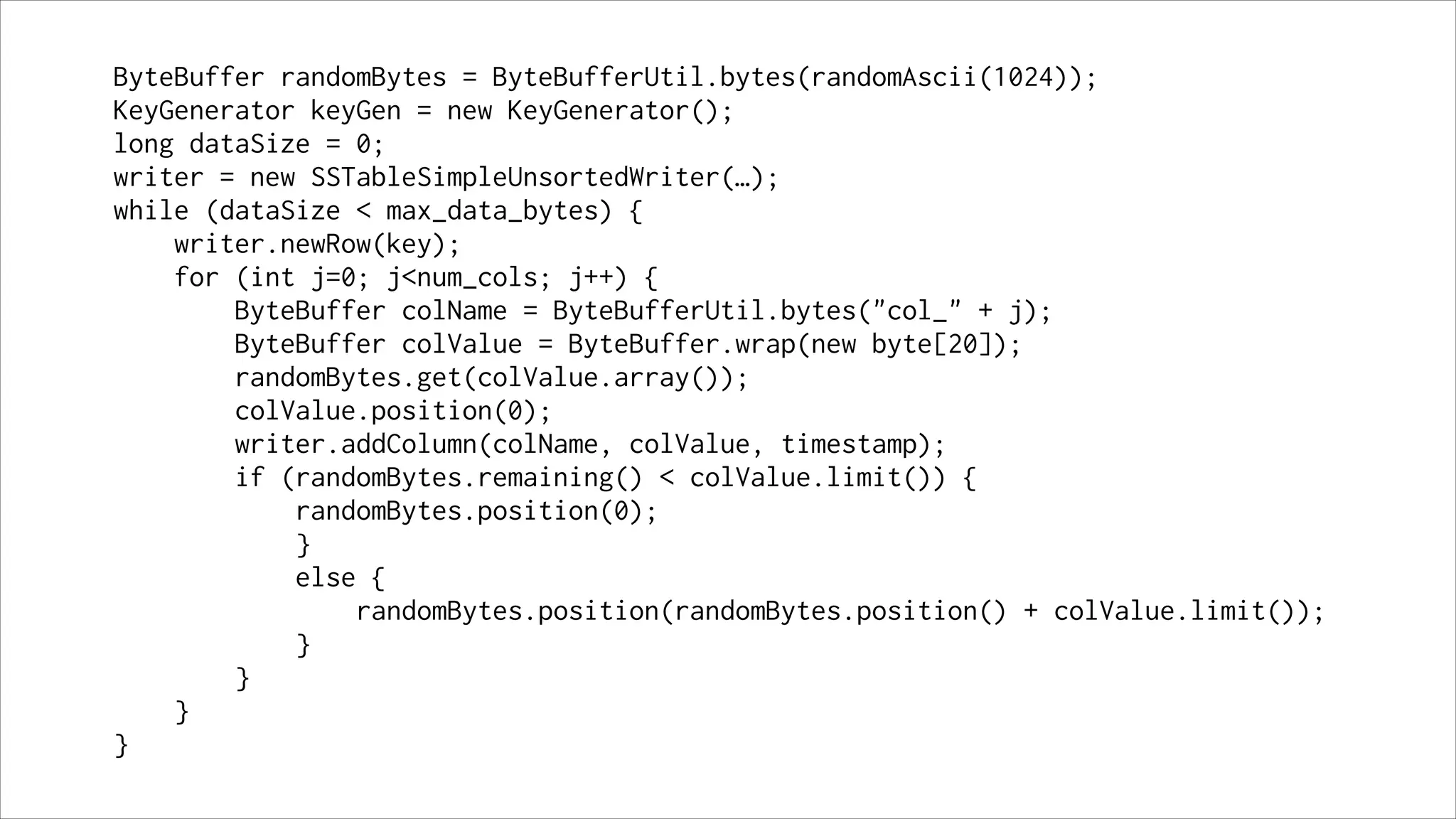 ByteBuffer randomBytes = ByteBufferUtil.bytes(randomAscii(1024));
KeyGenerator keyGen = new KeyGenerator();
long dataSize = 0;
writer = new SSTableSimpleUnsortedWriter(…);
while (dataSize < max_data_bytes) {
writer.newRow(key);
for (int j=0; j<num_cols; j++) {
ByteBuffer colName = ByteBufferUtil.bytes("col_" + j);
ByteBuffer colValue = ByteBuffer.wrap(new byte[20]);
randomBytes.get(colValue.array());
colValue.position(0);
writer.addColumn(colName, colValue, timestamp);
if (randomBytes.remaining() < colValue.limit()) {
randomBytes.position(0);
}
else {
randomBytes.position(randomBytes.position() + colValue.limit());
}
}
}
}

 