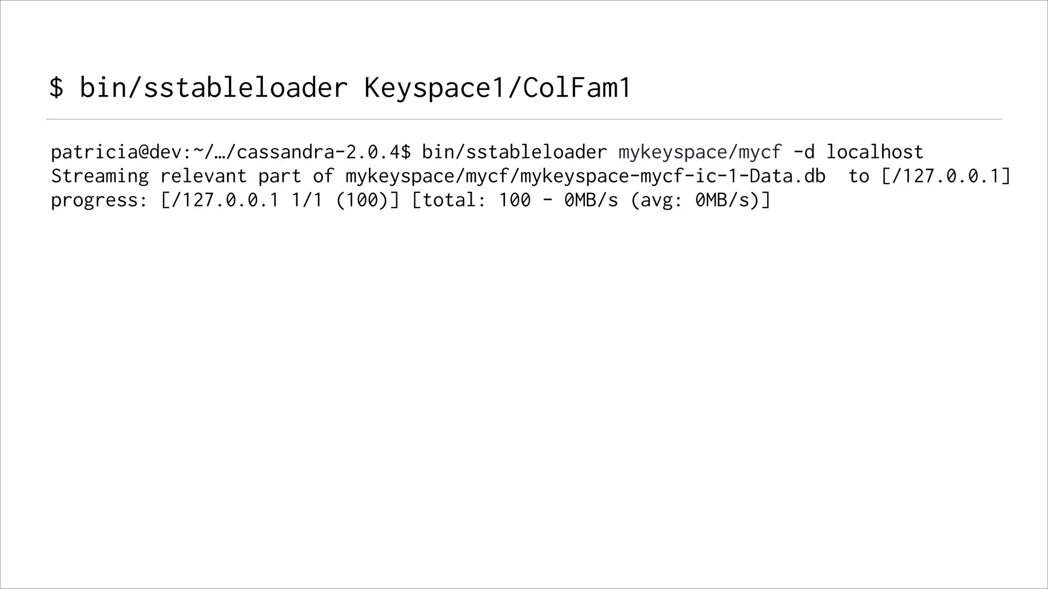 $ bin/sstableloader Keyspace1/ColFam1
patricia@dev:~/…/cassandra-2.0.4$ bin/sstableloader mykeyspace/mycf -d localhost
Streaming relevant part of mykeyspace/mycf/mykeyspace-mycf-ic-1-Data.db to [/127.0.0.1]
progress: [/127.0.0.1 1/1 (100)] [total: 100 - 0MB/s (avg: 0MB/s)]

 