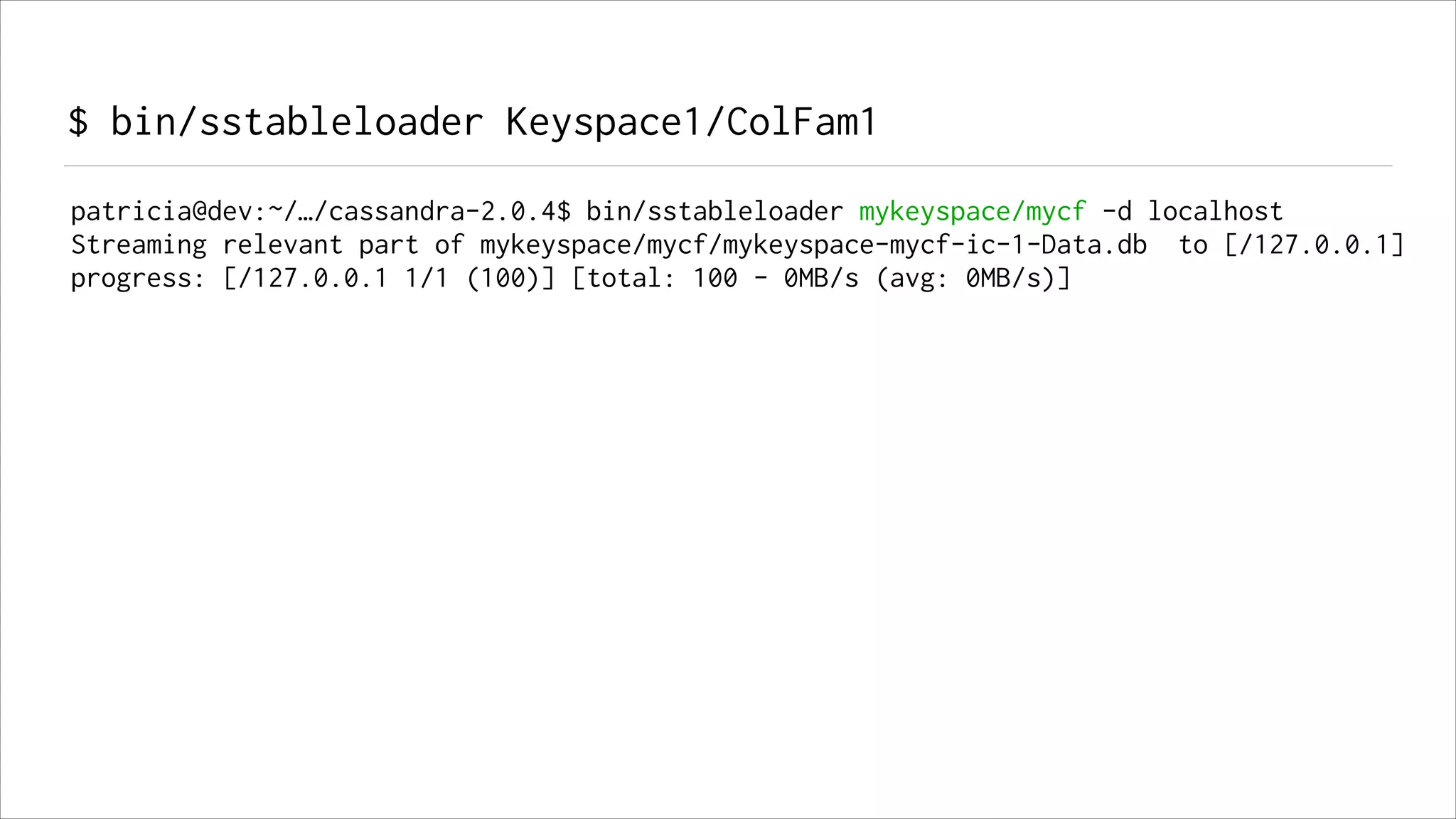 $ bin/sstableloader Keyspace1/ColFam1
patricia@dev:~/…/cassandra-2.0.4$ bin/sstableloader mykeyspace/mycf -d localhost
Streaming relevant part of mykeyspace/mycf/mykeyspace-mycf-ic-1-Data.db to [/127.0.0.1]
progress: [/127.0.0.1 1/1 (100)] [total: 100 - 0MB/s (avg: 0MB/s)]

 
