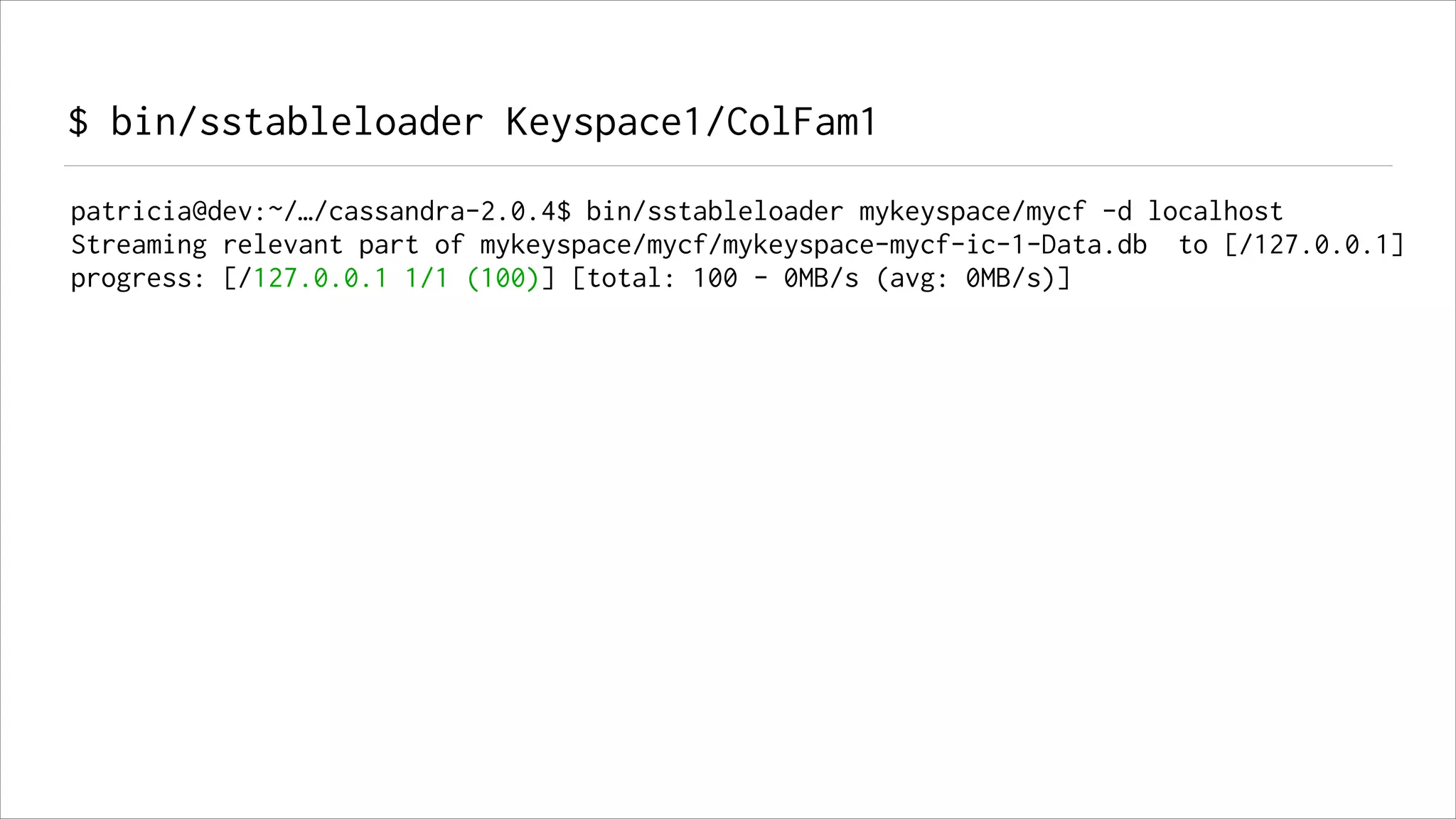 $ bin/sstableloader Keyspace1/ColFam1
patricia@dev:~/…/cassandra-2.0.4$ bin/sstableloader mykeyspace/mycf -d localhost
Streaming relevant part of mykeyspace/mycf/mykeyspace-mycf-ic-1-Data.db to [/127.0.0.1]
progress: [/127.0.0.1 1/1 (100)] [total: 100 - 0MB/s (avg: 0MB/s)]

 