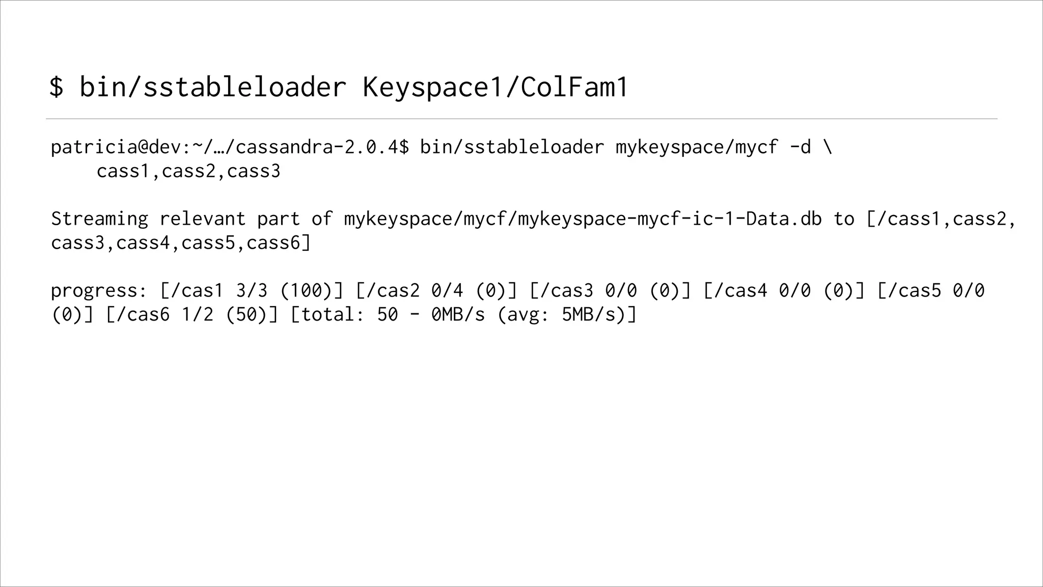 $ bin/sstableloader Keyspace1/ColFam1
patricia@dev:~/…/cassandra-2.0.4$ bin/sstableloader mykeyspace/mycf -d 
cass1,cass2,cass3
!

Streaming relevant part of mykeyspace/mycf/mykeyspace-mycf-ic-1-Data.db to [/cass1,cass2,
cass3,cass4,cass5,cass6]
!

progress: [/cas1 3/3 (100)] [/cas2 0/4 (0)] [/cas3 0/0 (0)] [/cas4 0/0 (0)] [/cas5 0/0
(0)] [/cas6 1/2 (50)] [total: 50 - 0MB/s (avg: 5MB/s)]

 