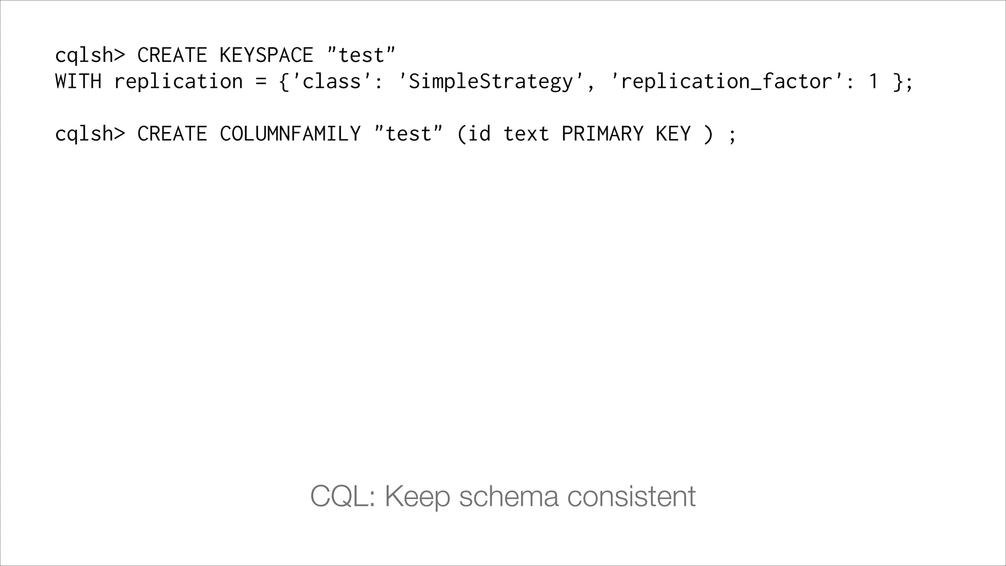 cqlsh> CREATE KEYSPACE "test"
WITH replication = {'class': 'SimpleStrategy', 'replication_factor': 1 };
!

cqlsh> CREATE COLUMNFAMILY "test" (id text PRIMARY KEY ) ;

CQL: Keep schema consistent

 