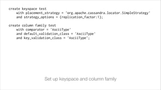 create keyspace test
with placement_strategy = 'org.apache.cassandra.locator.SimpleStrategy'
and strategy_options = {replication_factor:1};
!

create column family test
with comparator = 'AsciiType'
and default_validation_class = 'AsciiType'
and key_validation_class = 'AsciiType';

Set up keyspace and column family

 