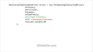 AbstractSSTableSimpleWriter writer = new SSTableSimpleUnsortedWriter(
directory,
partitioner,
keyspace,
columnFamily,
AsciiType.instance,
null, // subcomparator for super columns
size_per_sstable_mb
);

SStableGen.java

 