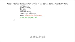 AbstractSSTableSimpleWriter writer = new SSTableSimpleUnsortedWriter(
directory,
partitioner,
keyspace,
columnFamily,
AsciiType.instance,
null, // subcomparator for super columns
size_per_sstable_mb
);

SStableGen.java

 