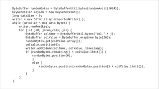 ByteBuffer randomBytes = ByteBufferUtil.bytes(randomAscii(1024));
KeyGenerator keyGen = new KeyGenerator();
long dataSize = 0;
writer = new SSTableSimpleUnsortedWriter(…);
while (dataSize < max_data_bytes) {
writer.newRow(key);
for (int j=0; j<num_cols; j++) {
ByteBuffer colName = ByteBufferUtil.bytes("col_" + j);
ByteBuffer colValue = ByteBuffer.wrap(new byte[20]);
randomBytes.get(colValue.array());
colValue.position(0);
writer.addColumn(colName, colValue, timestamp);
if (randomBytes.remaining() < colValue.limit()) {
randomBytes.position(0);
}
else {
randomBytes.position(randomBytes.position() + colValue.limit());
}
}
}
}

 