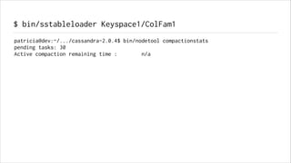 $ bin/sstableloader Keyspace1/ColFam1
patricia@dev:~/.../cassandra-2.0.4$ bin/nodetool compactionstats
pending tasks: 30
Active compaction remaining time :
n/a

 