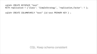 cqlsh> CREATE KEYSPACE "test"
WITH replication = {'class': 'SimpleStrategy', 'replication_factor': 1 };
!

cqlsh> CREATE COLUMNFAMILY "test" (id text PRIMARY KEY ) ;

CQL: Keep schema consistent

 