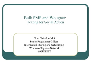 Bulk SMS and Wougnet:  Texting for Social Action Nora Naiboka Odoi Senior Programme Officer  Information Sharing and Networking  Women of Uganda Network WOUGNET 