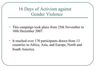 16 Days of Activism against    Gender Violence   This campaign took place from 25th November to 10th December 2007.  It reached over 170 participants drawn from 13 countries in Africa, Asia, and Europe, North and South America.   
