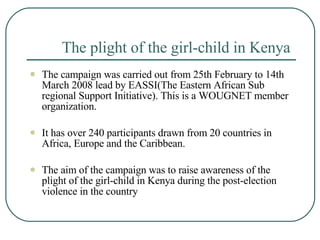 The plight of the girl-child in Kenya   The campaign was carried out from 25th February to 14th March 2008 lead by EASSI(The Eastern African Sub regional Support Initiative). This is a WOUGNET member organization.  It has over 240 participants drawn from 20 countries in Africa, Europe and the Caribbean.  The aim of the campaign was to raise awareness of the plight of the girl-child in Kenya during the post-election violence in the country   