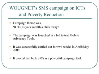 WOUGNET’s SMS campaign on ICTs  and Poverty Reduction   Campaign theme was,  ‘ ICTs: Is your wealth a click away?   The campaign was launched in a bid to test Mobile Advocacy Tools.  It was successfully carried out for two weeks in April/May 2008  It proved that bulk SMS is a powerful campaign tool.   