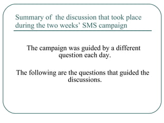 Summary of  the discussion that took place during the two weeks’ SMS campaign  The campaign was guided by a different question each day.  The following are the questions that guided the discussions.  